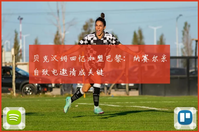 贝克汉姆回忆加盟巴黎：纳赛尔亲自致电邀请成关键