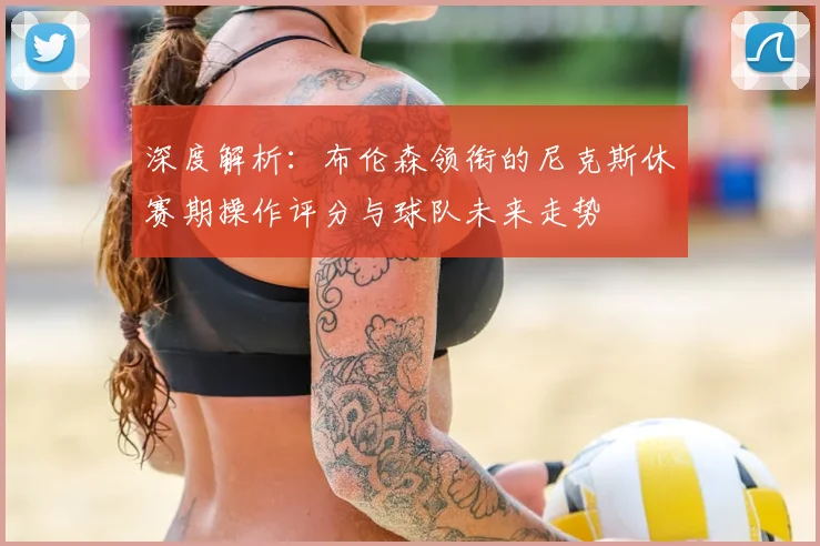深度解析:布伦森领衔的尼克斯休赛期操作评分与球队未来走势