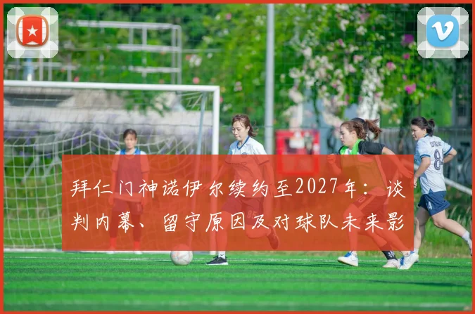 拜仁门神诺伊尔续约至2027年：谈判内幕、留守原因及对球队未来影响分析