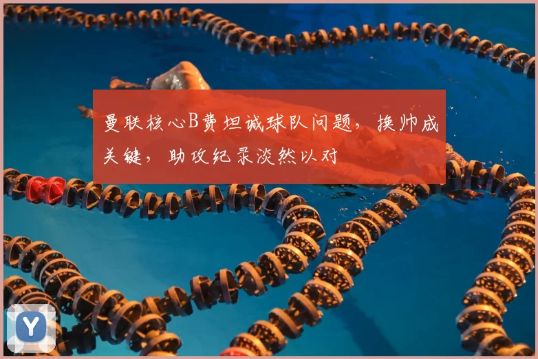 曼联核心B费坦诚球队问题,换帅成关键,助攻纪录淡然以对