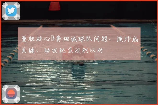 曼联核心B费坦诚球队问题，换帅成关键，助攻纪录淡然以对