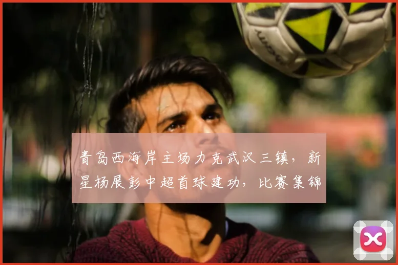 青岛西海岸主场力克武汉三镇，新星杨展彭中超首球建功，比赛集锦回顾