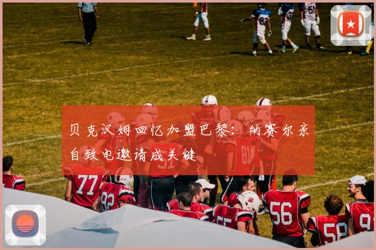 贝克汉姆回忆加盟巴黎:纳赛尔亲自致电邀请成关键