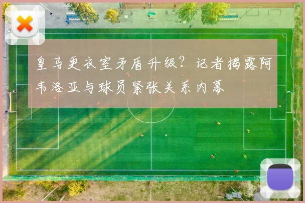 皇马更衣室矛盾升级?记者揭露阿韦洛亚与球员紧张关系内幕